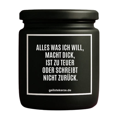 Duftkerze mit Spruch von geilstekerze ist der neue Geschenketrend. Diese witzige Kerze Vegane Bio-Kerze mit Spruch – ALLES WAS ICH WILL, MACHT DICK, IST ZU TEUER ODER SCHREIBT NICHT ZURÜCK. brennt mega lange sagenhafte 80 Stunde, hochwertige ätherische Öle schaffen beste Duftverteilung. Mit 1400 lustigen Sprüchen perfekt zum Verschenken. Handgemacht in Deutschland von geilstekerze.de -Die beste Duftkerze die du kaufen kannst.