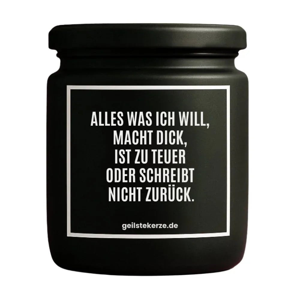 Duftkerze mit Spruch von geilstekerze ist der neue Geschenketrend. Diese witzige Kerze Vegane Bio-Kerze mit Spruch – ALLES WAS ICH WILL, MACHT DICK, IST ZU TEUER ODER SCHREIBT NICHT ZURÜCK. brennt mega lange sagenhafte 80 Stunde, hochwertige ätherische Öle schaffen beste Duftverteilung. Mit 1400 lustigen Sprüchen perfekt zum Verschenken. Handgemacht in Deutschland von geilstekerze.de -Die beste Duftkerze die du kaufen kannst.