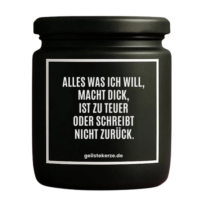 Duftkerze mit Spruch von geilstekerze ist der neue Geschenketrend. Diese witzige Kerze Vegane Bio-Kerze mit Spruch – ALLES WAS ICH WILL, MACHT DICK, IST ZU TEUER ODER SCHREIBT NICHT ZURÜCK. brennt mega lange sagenhafte 80 Stunde, hochwertige ätherische Öle schaffen beste Duftverteilung. Mit 1400 lustigen Sprüchen perfekt zum Verschenken. Handgemacht in Deutschland von geilstekerze.de -Die beste Duftkerze die du kaufen kannst.