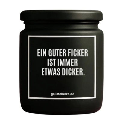 Duftkerze mit Spruch von geilstekerze ist der neue Geschenketrend. Diese witzige Kerze Vegane Bio-Kerze mit Spruch – EIN GUTER FICKER IST IMMER ETWAS DICKER. brennt mega lange sagenhafte 80 Stunde, hochwertige ätherische Öle schaffen beste Duftverteilung. Mit 1400 lustigen Sprüchen perfekt zum Verschenken. Handgemacht in Deutschland von geilstekerze.de -Die beste Duftkerze die du kaufen kannst.