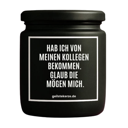 Duftkerze mit Spruch von geilstekerze ist der neue Geschenketrend. Diese witzige Kerze Vegane Bio-Kerze mit Spruch – HAB ICH VON MEINEN KOLLEGEN BEKOMMEN. GLAUB DIE MÖGEN MICH. brennt mega lange sagenhafte 80 Stunde, hochwertige ätherische Öle schaffen beste Duftverteilung. Mit 1400 lustigen Sprüchen perfekt zum Verschenken. Handgemacht in Deutschland von geilstekerze.de -Die beste Duftkerze die du kaufen kannst.